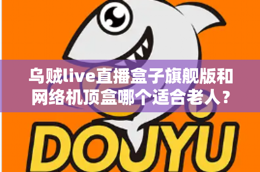 乌贼live直播盒子旗舰版和网络机顶盒哪个适合老人？2025年最全选购指南，为父母挑对电视伴侣