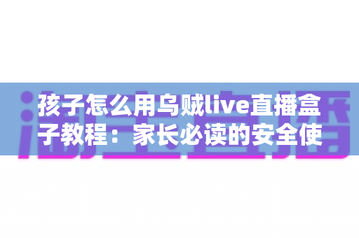 孩子怎么用乌贼live直播盒子教程:家长必读的安全使用与实操全指南 孩子怎么用乌贼live直播盒子教程:家长必读的安全使用与实操全指南