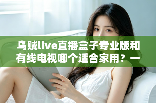 乌贼live直播盒子专业版和有线电视哪个适合家用？一篇讲透家庭观影方案选择
