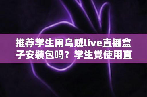 推荐学生用乌贼live直播盒子安装包吗?学生党使用直播盒子的利弊分析与安全使用指南 推荐学生用乌贼live直播盒子安装包吗?学生党使用直播盒子的利弊分析与安全使用指南