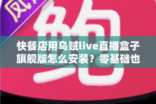 快餐店用乌贼live直播盒子旗舰版怎么安装？零基础也能搞定的门店直播部署全攻略