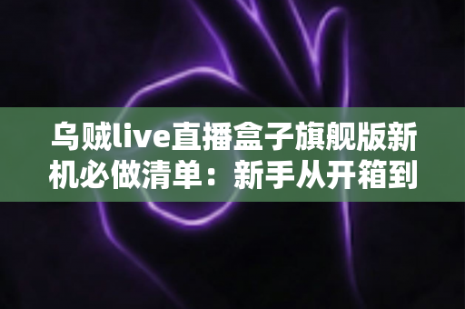 乌贼live直播盒子旗舰版新机必做清单：新手从开箱到稳定开播的完整设置指南