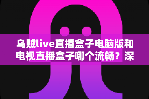乌贼live直播盒子电脑版和电视直播盒子哪个流畅？深度对比解析与流畅观看实用指南
