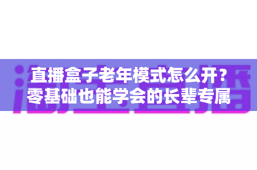 直播盒子老年模式怎么开?零基础也能学会的长辈专属观影设置全攻略 直播盒子老年模式怎么开?零基础也能学会的长辈专属观影设置全攻略