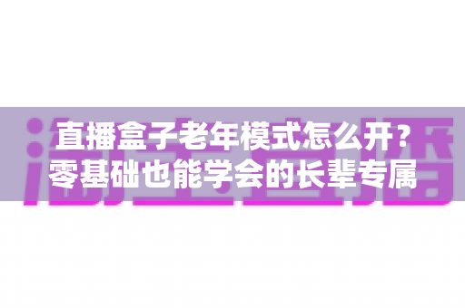 直播盒子老年模式怎么开?零基础也能学会的长辈专属观影设置全攻略 直播盒子老年模式怎么开?零基础也能学会的长辈专属观影设置全攻略