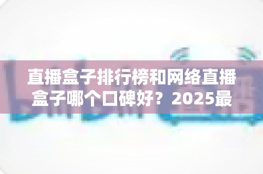 直播盒子排行榜和网络直播盒子哪个口碑好?2025最新热门机型口碑全面解析与实用选购指南 直播盒子排行榜和网络直播盒子哪个口碑好?2025最新热门机型口碑全面解析与实用选购指南