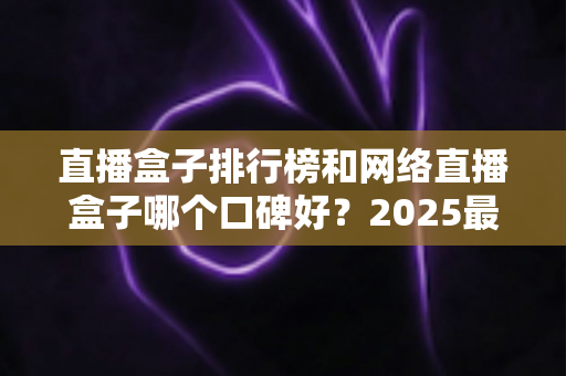 直播盒子排行榜和网络直播盒子哪个口碑好?2025最新热门机型口碑全面解析与实用选购指南 直播盒子排行榜和网络直播盒子哪个口碑好?2025最新热门机型口碑全面解析与实用选购指南