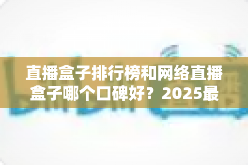 直播盒子排行榜和网络直播盒子哪个口碑好?2025最新热门机型口碑全面解析与实用选购指南 直播盒子排行榜和网络直播盒子哪个口碑好?2025最新热门机型口碑全面解析与实用选购指南