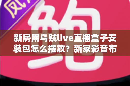 新房用乌贼live直播盒子安装包怎么摆放？新家影音布局与安装包管理一站式指南