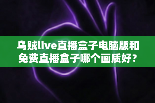 乌贼live直播盒子电脑版和免费直播盒子哪个画质好？深度对比帮你找到高清观看答案