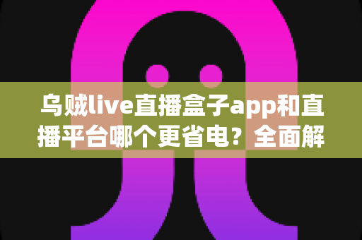 乌贼live直播盒子app和直播平台哪个更省电？全面解析直播耗电差异与实用省电攻略