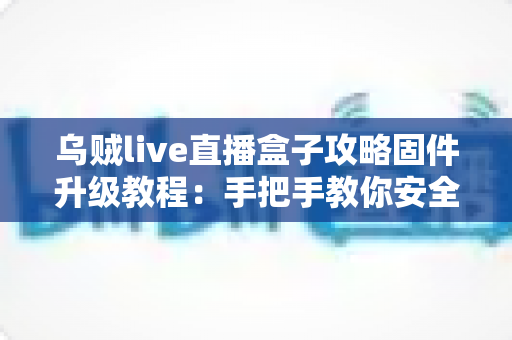 乌贼live直播盒子攻略固件升级教程：手把手教你安全完成固件更新，告别卡顿与闪退