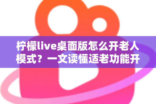 柠檬live桌面版怎么开老人模式？一文读懂适老功能开启方法与使用技巧