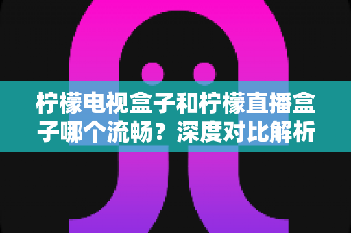 柠檬电视盒子和柠檬直播盒子哪个流畅？深度对比解析帮你选出最顺滑的观影利器