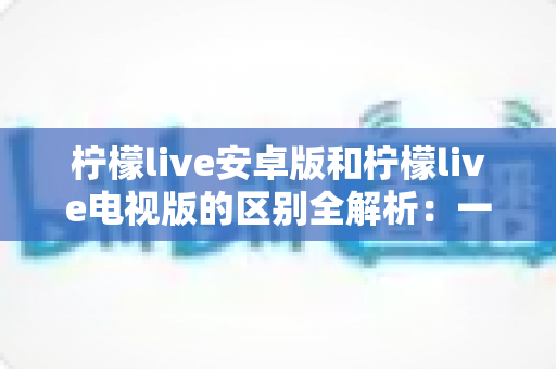 柠檬live安卓版和柠檬live电视版的区别全解析：一文看懂移动端与大屏版如何选择，帮你找到最适合的观影方案