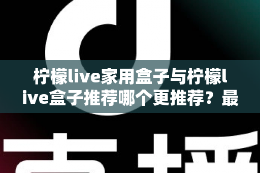 柠檬live家用盒子与柠檬live盒子推荐哪个更推荐？最全选购对比指南帮你一次看懂