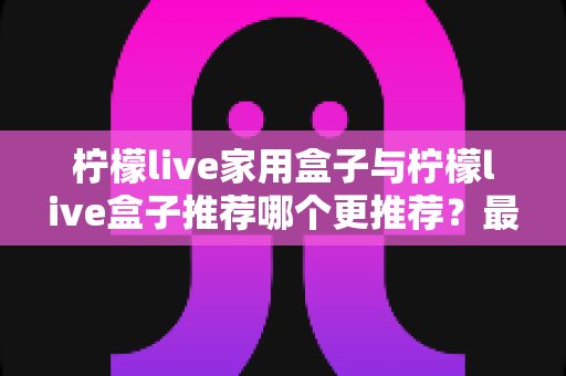 柠檬live家用盒子与柠檬live盒子推荐哪个更推荐？最全选购对比指南帮你一次看懂