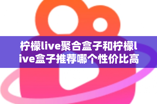 柠檬live聚合盒子和柠檬live盒子推荐哪个性价比高？一文看懂差异与选购建议