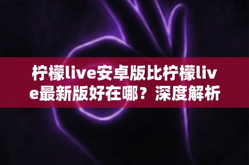 柠檬live安卓版比柠檬live最新版好在哪？深度解析安卓版的五大核心优势与选择指南
