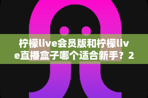 柠檬live会员版和柠檬live直播盒子哪个适合新手？2025最新新手选购指南与使用攻略