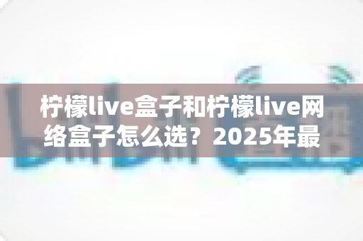 柠檬live盒子和柠檬live网络盒子怎么选？2025年最全选购指南，帮你一次选对不踩坑