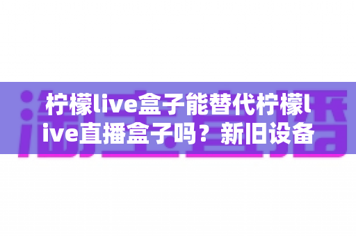 柠檬live盒子能替代柠檬live直播盒子吗?新旧设备全维度对比与选购指南 柠檬live盒子能替代柠檬live直播盒子吗?新旧设备全维度对比与选购指南