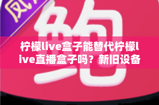 柠檬live盒子能替代柠檬live直播盒子吗？新旧设备全维度对比与选购指南