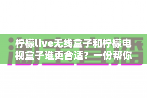 柠檬live无线盒子和柠檬电视盒子谁更合适？一份帮你告别选择困难的全面对比指南