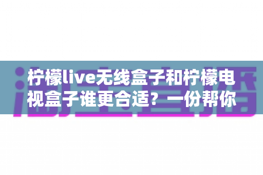 柠檬live无线盒子和柠檬电视盒子谁更合适？一份帮你告别选择困难的全面对比指南