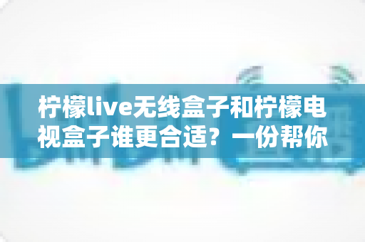 柠檬live无线盒子和柠檬电视盒子谁更合适？一份帮你告别选择困难的全面对比指南