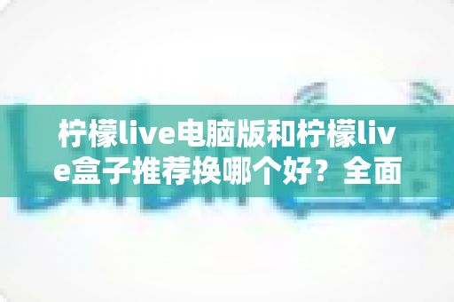 柠檬live电脑版和柠檬live盒子推荐换哪个好?全面对比分析帮你选出最佳观看方案 柠檬live电脑版和柠檬live盒子推荐换哪个好?全面对比分析帮你选出最佳观看方案
