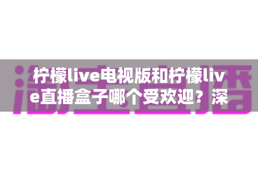 柠檬live电视版和柠檬live直播盒子哪个受欢迎？深度对比解析帮你选出最适合的大屏观影方案