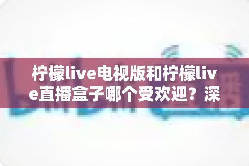 柠檬live电视版和柠檬live直播盒子哪个受欢迎？深度对比解析帮你选出最适合的大屏观影方案