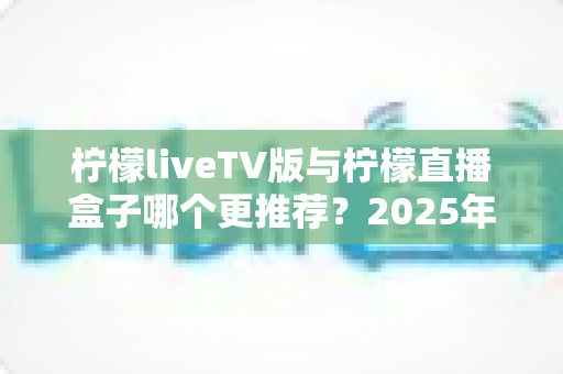 柠檬liveTV版与柠檬直播盒子哪个更推荐？2025年最全对比选购指南，看完这篇不再纠结