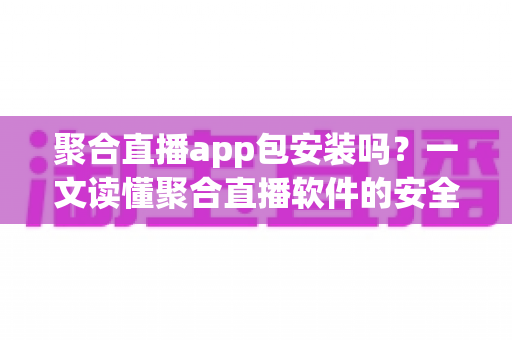 聚合直播app包安装吗?一文读懂聚合直播软件的安全性、风险与安装前必知事项 聚合直播app包安装吗?一文读懂聚合直播软件的安全性、风险与安装前必知事项