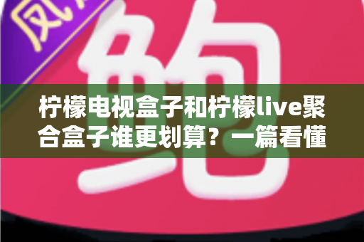 柠檬电视盒子和柠檬live聚合盒子谁更划算？一篇看懂差异的省钱选购测评指南