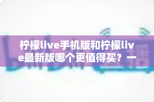 柠檬live手机版和柠檬live最新版哪个更值得买？一篇看懂功能差异与性价比的深度对比指南