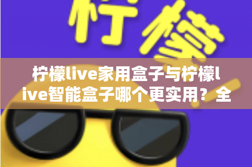 柠檬live家用盒子与柠檬live智能盒子哪个更实用？全方位深度对比助你买对不买贵