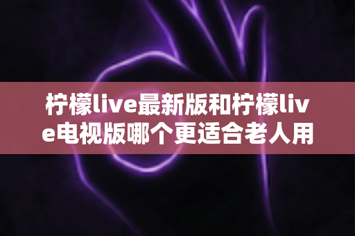 柠檬live最新版和柠檬live电视版哪个更适合老人用？——2024年最全适老化对比指南与选购建议