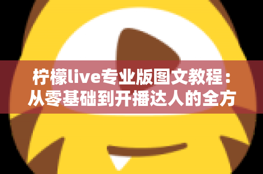 柠檬live专业版图文教程：从零基础到开播达人的全方位实战指南