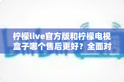 柠檬live官方版和柠檬电视盒子哪个售后更好？全面对比解析助你明智选择