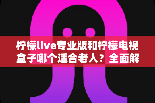 柠檬live专业版和柠檬电视盒子哪个适合老人？全面解析助您为长辈选出最佳观影方案