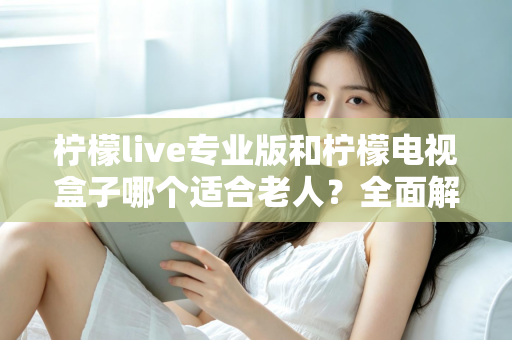 柠檬live专业版和柠檬电视盒子哪个适合老人？全面解析助您为长辈选出最佳观影方案