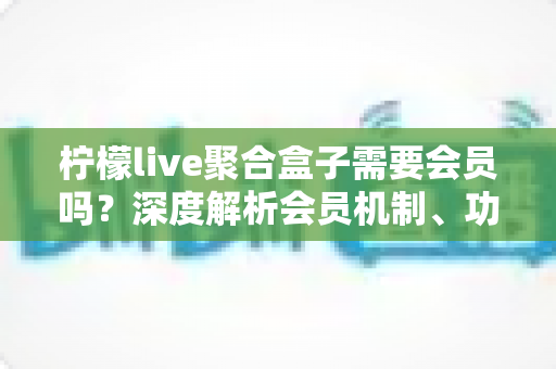 柠檬live聚合盒子需要会员吗？深度解析会员机制、功能差异与使用指南