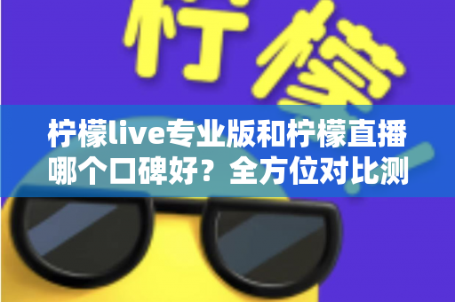 柠檬live专业版和柠檬直播哪个口碑好？全方位对比测评帮你选对直播工具