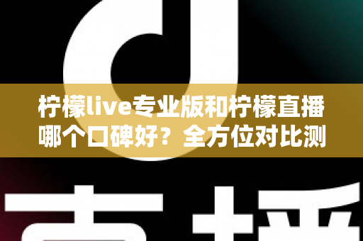柠檬live专业版和柠檬直播哪个口碑好？全方位对比测评帮你选对直播工具