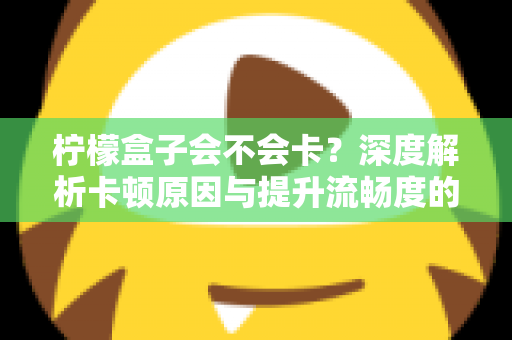 柠檬盒子会不会卡?深度解析卡顿原因与提升流畅度的实用指南 柠檬盒子会不会卡?深度解析卡顿原因与提升流畅度的实用指南