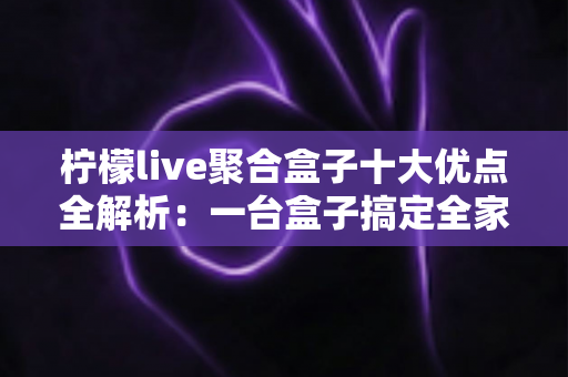 柠檬live聚合盒子十大优点全解析：一台盒子搞定全家观影娱乐需求，选购前必读的深度指南