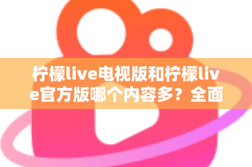 柠檬live电视版和柠檬live官方版哪个内容多?全面对比分析帮你选对版本 柠檬live电视版和柠檬live官方版哪个内容多?全面对比分析帮你选对版本