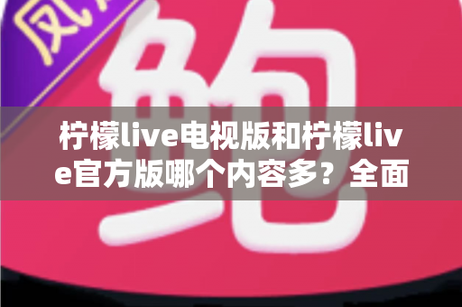 柠檬live电视版和柠檬live官方版哪个内容多？全面对比分析帮你选对版本